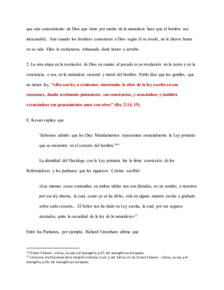 que este conocimiento de Dios que viene por medio de la naturaleza hace que el hombre sea
inexcusable. Aun cuando los hombres conocieron a Dios según él se reveló, no le dieron honra
en su vida. Ellos lo rechazaron, rehusando darle honor y servirlo.
2. La otra etapa en la revelación de Dios en cuanto al pecado es su revelación en la razón y en la
conciencia, o sea, en la naturaleza racional y moral del hombre. Pablo dice que los gentiles, que
no tienen ley, “ellos son ley a sí mismos: mostrando la obra de la ley escrita en sus
corazones, dando testimonio juntamente sus conciencias, y acusándose y también
excusándose sus pensamientos unos con otros” (Ro. 2:14, 15).
E. Kevan explica que
"debemos admitir que los Diez Mandamientos representan esencialmente la Ley primaria
que se encuentra en el corazón del hombre."16
La identidad del Decálogo con la Ley primaria fue la firme convicción de los
Reformadores y los puritanos que les siguieron. Calvino escribió:
«Las mismas cosas contenidas en ambas tablas nos son dictadas, en un sentido, a nosotros
por esa ley interna, la cual, como ya se ha dicho, está en alguna manera escrita y grabada
sobre cada corazón... El Señor nos ha dado su Ley escrita, la cual, por sus seguros
atestados, quita la oscuridad de la ley de la naturaleza»17
Entre los Puritanos, por ejemplo, Richard Greenham afirma que
16 Ernest F.Kevan - J.Grau, La Ley y el evangelio,p.57, ed. evangélicas europeas
17 J.Calvino,Instituciones dela religión cristiana,II,viii,1,ed. Felire,cit. en Ernest F.Kevan - J.Grau, La Ley y el
evangelio,p.56, ed. evangélicas europeas
 