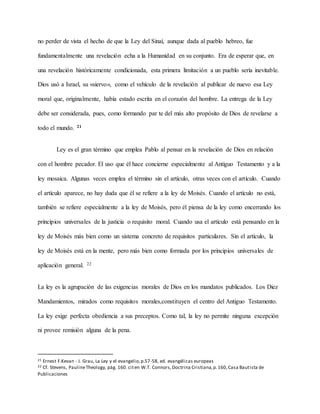 no perder de vista el hecho de que la Ley del Sinaí, aunque dada al pueblo hebreo, fue
fundamentalmente una revelación echa a la Humanidad en su conjunto. Era de esperar que, en
una revelación históricamente condicionada, esta primera limitación a un pueblo sería inevitable.
Dios usó a Israel, su «siervo», como el vehículo de la revelación al publicar de nuevo esa Ley
moral que, originalmente, había estado escrita en el corazón del hombre. La entrega de la Ley
debe ser considerada, pues, como formando par te del más alto propósito de Dios de revelarse a
todo el mundo. 21
Ley es el gran término que emplea Pablo al pensar en la revelación de Dios en relación
con el hombre pecador. El uso que él hace concierne especialmente al Antiguo Testamento y a la
ley mosaica. Algunas veces emplea el término sin el artículo, otras veces con el artículo. Cuando
el artículo aparece, no hay duda que él se refiere a la ley de Moisés. Cuando el artículo no está,
también se refiere especialmente a la ley de Moisés, pero él piensa de la ley como encerrando los
principios universales de la justicia o requisito moral. Cuando usa el artículo está pensando en la
ley de Moisés más bien como un sistema concreto de requisitos particulares. Sin el artículo, la
ley de Moisés está en la mente, pero más bien como formada por los principios universales de
aplicación general. 22
La ley es la agrupación de las exigencias morales de Dios en los mandatos publicados. Los Diez
Mandamientos, mirados como requisitos morales,constituyen el centro del Antiguo Testamento.
La ley exige perfecta obediencia a sus preceptos. Como tal, la ley no permite ninguna excepción
ni provee remisión alguna de la pena.
21 Ernest F.Kevan - J. Grau, La Ley y el evangelio,p.57-58, ed. evangélicas europeas
22 Cf. Stevens, PaulineTheology, pág. 160. citen W.T. Connors,Doctrina Cristiana,p.160,Casa Bautista de
Publicaciones
 