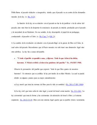 Pablo llama al pecado violación o trasgresión, siendo que el pecado va en contra de las demandas
morales de la ley. (v. Ro. 5:12).
La función de la ley en su relación con el pecado no fue la de justificar o la de salvar del
pecado, sino más bien la de despertar la conciencia de pecado, la miseria producida por el pecado
y la necesidad de un Redentor. En ese sentido, la ley desempeñó el papel de un pedagogo,
conduciendo al pecador a Cristo. (v. Ro. Cap. 7 y Gál. 3).
4. La cumbre de la revelación en relación con el pecado llegó en la gracia de Dios en Cristo, la
cual salva del pecado. Recordemos que el Pacto mosaico no sólo tiene una dimensión legal sino
otra salvífica. La ley fue a causa del pueblo.
 "Y todo el pueblo respondió a una, y dijeron: Todo lo que Jehová ha dicho,
haremos. Y Moisés refirió a Jehová las palabras del pueblo." Ex. 19:8 RV 1960.
Observe la presunción del pueblo que expresó: "todo lo que Dios quiera de nosotros
haremos". Es entonces que se codifica la ley por medio de su líder Moisés. La cual se puede
dividir en algunos puntos para su mejor entendimiento:
a) Ley moral que trata las normas de Dios para la vida en santidad. (Ex. 20:1-17 RV 1960)
b) La ley civil que trata sobre la vida legal y social de Israel como nación. Ex. 21:1-24:1. La
ley ceremonial que trata la forma y las ceremonias de adoración de Israel a Dios y el sistema
expiatorio. Ex. 24:12-31:18. Dios con este sistema legal quería que su pueblo viviera rectamente.
 