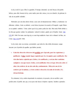 La ley reveló lo que a Dios le agradaba. El tiempo dictaminó un total fracaso del pueblo
hebreo, pues ellos basaron la ley como medio para vida eterna y no en su función de gobernar la
vida de un pueblo redimido.
Motivados por esta idea dieron forma a una serie de interpretaciones bíblicas y tradiciones de
diferentes rabinos. Jesús se enfrentó a esta forma de pensar de acuerdo al Evangelio según Mateo
en su capítulo veintitrés. Cristo aclaró que la Ley jamás podía dar vida. Más tarde Pablo debido a
la obra que querían realizar los judaizantes redactó lo mismo guiado por el Espíritu Santo. Gál.
3:21 RV 1960. Por tanto estar bajo ley es estar bajo maldición fuera de la voluntad de Dios, sin
Cristo. Gál. 3:10 RV 1960.
La ley tenía entre sus normas ceremoniales que todos los días debía derramarse sangre
inocente por el perdón de aquellos que habían pecado.
 Cada día ofrecerás el becerro del sacrificio por el pecado, para las expiaciones; y
purificarás el altar cuando hagas expiación por él, y lo ungirás para santificarlo. Por
siete días harás expiación por el altar, y lo santificarás, y será un altar santísimo:
cualquiera cosa que tocare el altar, será santificada. Esto es lo que ofrecerás sobre el
altar: dos corderos de un año cada día, continuamente. Ofrecerás uno de los
corderos por la mañana, y el otro cordero ofrecerás a la caída de la tarde.( Ex.
29:36-39 RV60)
No solamente la ley estaba despertando la conciencia de pecado y de un sacrificio para
perdón entre el pueblo sino que, en un paso más hacia el objetivo superior, hombres apartados
 