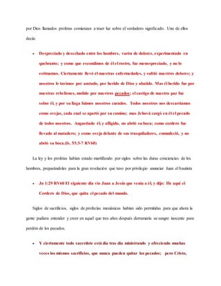 por Dios llamados profetas comienzan a traer luz sobre el verdadero significado. Uno de ellos
decía:
 Despreciado y desechado entre los hombres, varón de dolores, experimentado en
quebranto; y como que escondimos de él el rostro, fue menospreciado, y no lo
estimamos. Ciertamente llevó él nuestras enfermedades, y sufrió nuestros dolores; y
nosotros le tuvimos por azotado, por herido de Dios y abatido. Mas él herido fue por
nuestras rebeliones, molido por nuestros pecados; el castigo de nuestra paz fue
sobre él, y por su llaga fuimos nosotros curados. Todos nosotros nos descarriamos
como ovejas, cada cual se apartó por su camino; mas Jehová cargó en él el pecado
de todos nosotros. Angustiado él, y afligido, no abrió su boca; como cordero fue
llevado al matadero; y como oveja delante de sus trasquiladores, enmudeció, y no
abrió su boca.(Is. 53:3-7 RV60)
La ley y los profetas habían estado martillando por siglos sobre las duras conciencias de los
hombres, preparándoles para la gran revelación que tuvo por privilegio anunciar Juan el bautista
 Jn 1:29 RV60 El siguiente día vio Juan a Jesús que venía a él, y dijo: He aquí el
Cordero de Dios, que quita el pecado del mundo.
Siglos de sacrificios, siglos de profecías mesiánicas habían sido permitidas para que ahora la
gente pudiera entender y creer en aquel que tres años después derramaría su sangre inocente para
perdón de los pecados.
 Y ciertamente todo sacerdote está día tras día ministrando y ofreciendo muchas
veces los mismos sacrificios, que nunca pueden quitar los pecados; pero Cristo,
 