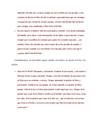 habiendo ofrecido una vez para siempre un solo sacrificio por los pecados, se ha
sentado a la diestra de Dios, de ahí en adelante esperando hasta que sus enemigos
seanpuestos por estrado de sus pies; porque con una sola ofrenda hizo perfectos
para siempre a los santificados.( Heb 10:11-14 RV60)
 De otra manera le hubiera sido necesario padecer muchas veces desde el principio
del mundo; pero ahora, en la consumación de los siglos, se presentó una vez para
siempre por el sacrificio de sí mismo para quitar de en medio el pecado. …así
también Cristo fue ofrecido una sola vez para llevar los pecados de muchos; y
aparecerá por segunda vez, sin relación con el pecado, para salvar a los que le
esperan. (Heb 9:26-28 RV60)
Lamentablemente no todos habían logrado entender este objetivo tan elevado de la ley y los
profetas.
 Rom 10:1-9 RV60 "Hermanos, ciertamente el anhelo de mi corazón, y mi oración a
Dios por Israel, es para salvación. Porque yo les doy testimonio de que tienen celo
de Dios, pero no conforme a ciencia. Porque ignorando la justicia de Dios, y
procurando establecerla suya propia, no se han sujetado a la justicia de Dios;
porque el fin de la ley es Cristo, para justicia a todo aquel que cree. Porque de la
justicia que es por la ley Moisés escribe así: El hombre que haga estas cosas, vivirá
por ellas. Pero la justicia que es por la fe dice así... que si confesares con tu boca
que Jesús es el Señor, y creyeres en tu corazón que Dios le levantó de los muertos,
serás salvo."
 