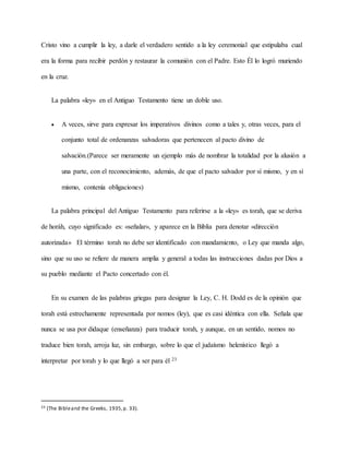 Cristo vino a cumplir la ley, a darle el verdadero sentido a la ley ceremonial que estipulaba cual
era la forma para recibir perdón y restaurar la comunión con el Padre. Esto Él lo logró muriendo
en la cruz.
La palabra «ley» en el Antiguo Testamento tiene un doble uso.
 A veces, sirve para expresar los imperativos divinos como a tales y, otras veces, para el
conjunto total de ordenanzas salvadoras que pertenecen al pacto divino de
salvación.(Parece ser meramente un ejemplo más de nombrar la totalidad por la alusión a
una parte, con el reconocimiento, además, de que el pacto salvador por sí mismo, y en sí
mismo, contenía obligaciones)
La palabra principal del Antiguo Testamento para referirse a la «ley» es torah, que se deriva
de horáh, cuyo significado es: «señalar», y aparece en la Biblia para denotar «dirección
autorizada» El término torah no debe ser identificado con mandamiento, o Ley que manda algo,
sino que su uso se refiere de manera amplia y general a todas las instrucciones dadas por Dios a
su pueblo mediante el Pacto concertado con él.
En su examen de las palabras griegas para designar la Ley, C. H. Dodd es de la opinión que
torah está estrechamente representada por nomos (ley), que es casi idéntica con ella. Señala que
nunca se usa por didaque (enseñanza) para traducir torah, y aunque, en un sentido, nomos no
traduce bien torah, arroja luz, sin embargo, sobre lo que el judaísmo helenístico llegó a
interpretar por torah y lo que llegó a ser para él 23
23 (The Bibleand the Greeks, 1935,p. 33).
 
