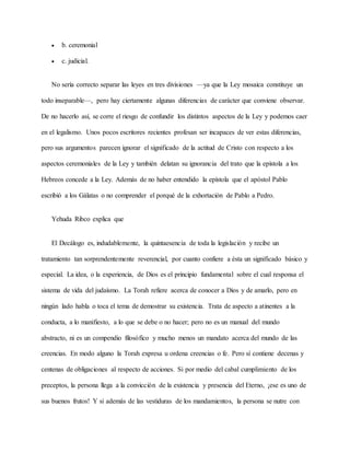  b. ceremonial
 c. judicial.
No sería correcto separar las leyes en tres divisiones —ya que la Ley mosaica constituye un
todo inseparable—, pero hay ciertamente algunas diferencias de carácter que conviene observar.
De no hacerlo así, se corre el riesgo de confundir los distintos aspectos de la Ley y podemos caer
en el legalismo. Unos pocos escritores recientes profesan ser incapaces de ver estas diferencias,
pero sus argumentos parecen ignorar el significado de la actitud de Cristo con respecto a los
aspectos ceremoniales de la Ley y también delatan su ignorancia del trato que la epístola a los
Hebreos concede a la Ley. Además de no haber entendido la epístola que el apóstol Pablo
escribió a los Gálatas o no comprender el porqué de la exhortación de Pablo a Pedro.
Yehuda Ribco explica que
El Decálogo es, indudablemente, la quintaesencia de toda la legislación y recibe un
tratamiento tan sorprendentemente reverencial, por cuanto confiere a ésta un significado básico y
especial. La idea, o la experiencia, de Dios es el principio fundamental sobre el cual responsa el
sistema de vida del judaísmo. La Torah refiere acerca de conocer a Dios y de amarlo, pero en
ningún lado habla o toca el tema de demostrar su existencia. Trata de aspecto a atinentes a la
conducta, a lo manifiesto, a lo que se debe o no hacer; pero no es un manual del mundo
abstracto, ni es un compendio filosófico y mucho menos un mandato acerca del mundo de las
creencias. En modo alguno la Torah expresa u ordena creencias o fe. Pero sí contiene decenas y
centenas de obligaciones al respecto de acciones. Si por medio del cabal cumplimiento de los
preceptos, la persona llega a la convicción de la existencia y presencia del Eterno, ¡ese es uno de
sus buenos frutos! Y si además de las vestiduras de los mandamientos, la persona se nutre con
 