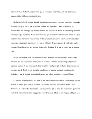 estudio efectivo de Torah, seguramente que su convicción será férrea, más allá de temores,
aunque quizás teñida de cuestionamientos.
No hay en la Torah ninguna fórmula que podamos reconocer como un imperativo categórico
de orden teológico. No es que la creencia en Dios sea algo nimio, ¡todo lo contrario, es
fundamental! Sin embargo, hay buenos motivos por los cuales la Torah no ordena fe y creencias.
En el Decálogo, el primero de sus mandamientos que usualmente se toma como "creer en Dios",
realmente NO expresa un mandamiento "debes creer en la existencia Dios". La Torá describe y
ordena específicamente acciones, y es a través del juicio de esas acciones la retribución de la
persona. Sin embargo, no hay ninguna descripción detallada de lo que se espera que la persona
crea.
Incluso en el último folio del tratado talmúdico Sanedrín, en donde se trata acerca de las
personas que por sus actos no tienen parte en el mundo venidero, no se deniega al judío su
identidad a causa de una incapacidad de creer en tal o cual precepto teológico (recordemos, sin
embargo, que la Torah es muy explícita y definitiva en rechazar cualquier manifestación
idolátrica, y que la idolatría es catalogada como una ofensa gravísima a ojos del Eterno).
La opinión de Maimónides, del siglo XI d.C, es aceptada como crucial. Sin embargo, su voz
no tiene el mismo peso cuando se refiere a su sistema filosófico aristotélico. Si los Trece
Principios de Maimónides han venido a ser una práctica guía o menú del pensamiento judío (no
obstante la oposición teorética de gigantes como Crescas y Albo), no hay ninguna obligación de
 