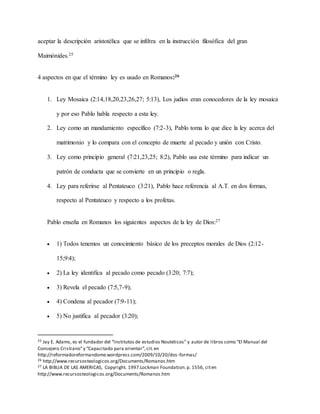 aceptar la descripción aristotélica que se infiltra en la instrucción filosófica del gran
Maimónides.25
4 aspectos en que el término ley es usado en Romanos:26
1. Ley Mosaica (2:14,18,20,23,26,27; 5:13), Los judíos eran conocedores de la ley mosaica
y por eso Pablo habla respecto a esta ley.
2. Ley como un mandamiento específico (7:2-3), Pablo toma lo que dice la ley acerca del
matrimonio y lo compara con el concepto de muerte al pecado y unión con Cristo.
3. Ley como principio general (7:21,23,25; 8:2), Pablo usa este término para indicar un
patrón de conducta que se convierte en un principio o regla.
4. Ley para referirse al Pentateuco (3:21), Pablo hace referencia al A.T. en dos formas,
respecto al Pentateuco y respecto a los profetas.
Pablo enseña en Romanos los siguientes aspectos de la ley de Dios:27
 1) Todos tenemos un conocimiento básico de los preceptos morales de Dios (2:12-
15;9:4);
 2) La ley identifica al pecado como pecado (3:20; 7:7);
 3) Revela el pecado (7:5,7-9);
 4) Condena al pecador (7:9-11);
 5) No justifica al pecador (3:20);
25 Jay E. Adams, es el fundador del “Institutos de estudios Nouteticos” y autor de libros como “El Manual del
Consejero Cristiano”y “Capacitado para orientar”,cit.en
http://reformadoreformandome.wordpress.com/2009/10/20/dos-formas/
26 http://www.recursosteologicos.org/Documents/Romanos.htm
27 LA BIBLIA DE LAS AMERICAS, Copyright. 1997.Lockman Foundation.p. 1556, citen
http://www.recursosteologicos.org/Documents/Romanos.htm
 