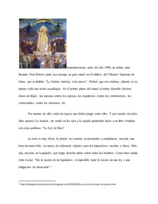 Inmediatamente antes del año 1900, un artista suizo
llamado Paul Robert, pintó por encargo un gran mural en el edificio del Tribunal Supremo de
Suiza, que se titulaba “La Justicia instruye a los jueces”. Robert, que era cristiano, plasmó en su
pintura toda una teoría sociológica. En el primer plano del mural el artista describe diversas
clases de litigio: las esposas contra los esposos, los arquitectos contra los constructores, los
comerciantes contra los artesanos, etc.
Por encima de ellos están los jueces que deben juzgar entre ellos. Y por encima de todos
ellos aparece La Justicia, sin venda en los ojos y la espada apuntando hacia a un libro rotulado
con estas palabras: “La Ley de Dios”.
La tesis es muy obvia: la justicia no consiste en promedios y estadísticas, necesita una
base inconmovible, un marco de referencia objetivo para los imperativos morales y éticos. Más
aún, necesita un Legislador que tenga derecho pleno sobre todos los hombres. Como bien señala
John Locke: “Sin la noción de un legislador, es imposible tener la noción de una ley y una
obligación de observarla”.1
1 http://todopensamientocautivo.blogspot.com/2009/06/la-justicia-instruye-los-jueces.html
 