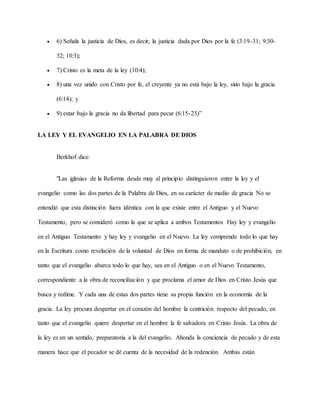  6) Señala la justicia de Dios, es decir, la justicia dada por Dios por la fe (3:19-31; 9:30-
32; 10:3);
 7) Cristo es la meta de la ley (10:4);
 8) una vez unido con Cristo por fe, el creyente ya no está bajo la ley, sino bajo la gracia
(6:14); y
 9) estar bajo la gracia no da libertad para pecar (6:15-23)”
LA LEY Y EL EVANGELIO EN LA PALABRA DE DIOS
Berkhof dice:
"Las iglesias de la Reforma desde muy al principio distinguieron entre la ley y el
evangelio como las dos partes de la Palabra de Dios, en su carácter de medio de gracia No se
entendió que esta distinción fuera idéntica con la que existe entre el Antiguo y el Nuevo
Testamento, pero se consideró como la que se aplica a ambos Testamentos Hay ley y evangelio
en el Antiguo Testamento y hay ley y evangelio en el Nuevo. La ley comprende todo lo que hay
en la Escritura como revelación de la voluntad de Dios en forma de mandato o de prohibición, en
tanto que el evangelio abarca todo lo que hay, sea en el Antiguo o en el Nuevo Testamento,
correspondiente a la obra de reconciliación y que proclama el amor de Dios en Cristo Jesús que
busca y redime. Y cada una de estas dos partes tiene su propia función en la economía de la
gracia. La ley procura despertar en el corazón del hombre la contrición respecto del pecado, en
tanto que el evangelio quiere despertar en el hombre la fe salvadora en Cristo Jesús. La obra de
la ley es en un sentido, preparatoria a la del evangelio. Ahonda la conciencia de pecado y de esta
manera hace que el pecador se dé cuenta de la necesidad de la redención. Ambas están
 