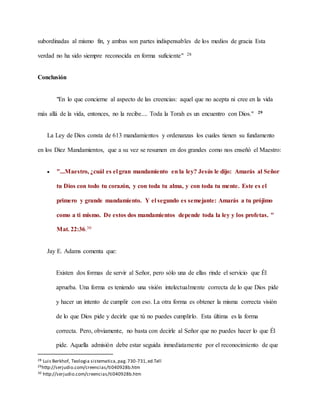 subordinadas al mismo fin, y ambas son partes indispensables de los medios de gracia Esta
verdad no ha sido siempre reconocida en forma suficiente" 28
Conclusión
"En lo que concierne al aspecto de las creencias: aquel que no acepta ni cree en la vida
más allá de la vida, entonces, no la recibe.... Toda la Torah es un encuentro con Dios." 29
La Ley de Dios consta de 613 mandamientos y ordenanzas los cuales tienen su fundamento
en los Diez Mandamientos, que a su vez se resumen en dos grandes como nos enseñó el Maestro:
 "...Maestro, ¿cuál es el gran mandamiento en la ley? Jesús le dijo: Amarás al Señor
tu Dios con todo tu corazón, y con toda tu alma, y con toda tu mente. Este es el
primero y grande mandamiento. Y el segundo es semejante: Amarás a tu prójimo
como a ti mismo. De estos dos mandamientos depende toda la ley y los profetas. "
Mat. 22:36.30
Jay E. Adams comenta que:
Existen dos formas de servir al Señor, pero sólo una de ellas rinde el servicio que Él
aprueba. Una forma es teniendo una visión intelectualmente correcta de lo que Dios pide
y hacer un intento de cumplir con eso. La otra forma es obtener la misma correcta visión
de lo que Dios pide y decirle que tú no puedes cumplirlo. Esta última es la forma
correcta. Pero, obviamente, no basta con decirle al Señor que no puedes hacer lo que Él
pide. Aquella admisión debe estar seguida inmediatamente por el reconocimiento de que
28 Luis Berkhof, Teologia sistematica,pag.730-731,ed.Tell
29http://serjudio.com/creencias/ti040928b.htm
30 http://serjudio.com/creencias/ti040928b.htm
 