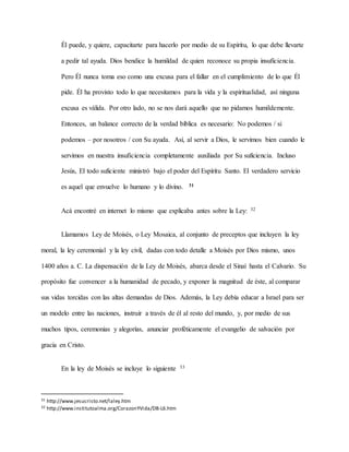 Él puede, y quiere, capacitarte para hacerlo por medio de su Espíritu, lo que debe llevarte
a pedir tal ayuda. Dios bendice la humildad de quien reconoce su propia insuficiencia.
Pero Él nunca toma eso como una excusa para el fallar en el cumplimiento de lo que Él
pide. Él ha provisto todo lo que necesitamos para la vida y la espiritualidad, así ninguna
excusa es válida. Por otro lado, no se nos dará aquello que no pidamos humildemente.
Entonces, un balance correcto de la verdad bíblica es necesario: No podemos / si
podemos – por nosotros / con Su ayuda. Así, al servir a Dios, le servimos bien cuando le
servimos en nuestra insuficiencia completamente auxiliada por Su suficiencia. Incluso
Jesús, El todo suficiente ministró bajo el poder del Espíritu Santo. El verdadero servicio
es aquel que envuelve lo humano y lo divino. 31
Acá encontré en internet lo mismo que explicaba antes sobre la Ley: 32
Llamamos Ley de Moisés, o Ley Mosaica, al conjunto de preceptos que incluyen la ley
moral, la ley ceremonial y la ley civil, dadas con todo detalle a Moisés por Dios mismo, unos
1400 años a. C. La dispensación de la Ley de Moisés, abarca desde el Sinaí hasta el Calvario. Su
propósito fue convencer a la humanidad de pecado, y exponer la magnitud de éste, al comparar
sus vidas torcidas con las altas demandas de Dios. Además, la Ley debía educar a Israel para ser
un modelo entre las naciones, instruir a través de él al resto del mundo, y, por medio de sus
muchos tipos, ceremonias y alegorías, anunciar proféticamente el evangelio de salvación por
gracia en Cristo.
En la ley de Moisés se incluye lo siguiente 33
31 http://www.jesucristo.net/laley.htm
32 http://www.institutoalma.org/CorazonYVida/DB-L6.htm
 