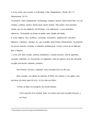 a. La ley moral, cuyo resumen es el Decálogo o Diez Mandamientos, (Éxodo 20:1-17;
Deuteronomio 5:6-21).
Los primeros cuatro mandamientos del Decálogo contienen nuestros deberes hacia Dios. Los seis
restantes, contienen nuestros deberes hacia nuestro prójimo. Hay muchos otros preceptos
morales que son una ampliación del Decálogo, o sus aplicaciones a casos particulares
minuciosos. Su propósito era formar un pueblo santo, ejemplo del mundo.
b. La ley religiosa: ritos, sacrificios, ceremonias, lavamientos, purificaciones, preceptos
higiénicos y dietéticos, ofrendas, etc., que se detallan desde Éxodo a Deuteronomio. Su propósito
era proveer salvación al pueblo, al anunciarle proféticamente a Cristo a través de sus diferentes
tipos y alegorías.
c. La ley civil: leyes sociales, prácticas humanitarias, consejos prácticos sobre la agricultura,
economía, salubridad, etc. Su propósito era reglamentar todos los aspectos de la vida del pueblo
escogido para hacerlo ordenado y próspero.
Don Francisco LaCueva, explicando acerca del papel de la Ley dice que:
Basta examinar con cuidado las Epístolas de Pablo a los romanos y a los gálatas. para
percatarse del exacto papel de la ley. La Ley tenía por objeto:
1) Poner un dique a la corrupción del corazón humano.
2) Ser expresión de la voluntad divina en el orden moral para el pueblo del pacto, o
sea, Israel.
33 http://www.institutoalma.org/CorazonYVida/DB-L6.htm
 