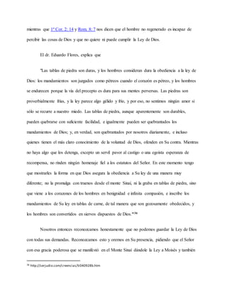 mientras que 1º Cor. 2: 14 y Rom. 8: 7 nos dicen que el hombre no regenerado es incapaz de
percibir las cosas de Dios y que no quiere ni puede cumplir la Ley de Dios.
El dr. Eduardo Flores, explica que
"Las tablas de piedra son duras, y los hombres consideran dura la obediencia a la ley de
Dios: los mandamientos son juzgados como pétreos cuando el corazón es pétreo, y los hombres
se endurecen porque la vía del precepto es dura para sus mentes perversas. Las piedras son
proverbialmente frías, y la ley parece algo gélido y frío, y por eso, no sentimos ningún amor si
sólo se recurre a nuestro miedo. Las tablas de piedra, aunque aparentemente son durables,
pueden quebrarse con suficiente facilidad, e igualmente pueden ser quebrantados los
mandamientos de Dios; y, en verdad, son quebrantados por nosotros diariamente, e incluso
quienes tienen el más claro conocimiento de la voluntad de Dios, ofenden en Su contra. Mientras
no haya algo que los detenga, excepto un servil pavor al castigo o una egoísta esperanza de
recompensa, no rinden ningún homenaje fiel a los estatutos del Señor. En este momento tengo
que mostrarles la forma en que Dios asegura la obediencia a Su ley de una manera muy
diferente; no la promulga con truenos desde el monte Sinaí, ni la graba en tablas de piedra, sino
que viene a los corazones de los hombres en benignidad e infinita compasión, e inscribe los
mandamientos de Su ley en tablas de carne, de tal manera que son gozosamente obedecidos, y
los hombres son convertidos en siervos dispuestos de Dios."36
Nosotros entonces reconozcamos honestamente que no podemos guardar la Ley de Dios
con todas sus demandas. Reconozcamos esto y oremos en Su presencia, pidiendo que el Señor
con esa gracia poderosa que se manifestó en el Monte Sinaí dándole la Ley a Moisés y también
36 http://serjudio.com/creencias/ti040928b.htm
 