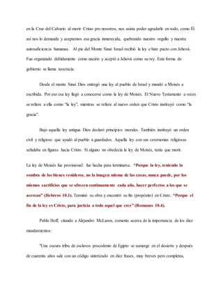 en la Cruz del Calvario al morir Cristo pro nosotros, nos asista poder agradarle en todo, como Él
así nos lo demanda y aceptemos esa gracia inmerecida, quebrando nuestro orgullo y nuestra
autosuficiencia humanas. Al pie del Monte Sinaí Israel recibió la ley e hizo pacto con Jehová.
Fue organizado debidamente como nación y aceptó a Jehová como su rey. Esta forma de
gobierno se llama teocracia.
Desde el monte Sinaí Dios entregó una ley al pueblo de Israel y mandó a Moisés a
escribida. Por eso esa ley llegó a conocerse como la ley de Moisés. El Nuevo Testamento a veces
se refiere a ella como “la ley”, mientras se refiere al nuevo orden que Cristo instituyó como “la
gracia”.
Bajo aquella ley antigua Dios declaró principios morales. También instituyó un orden
civil y religioso que ayudó al pueblo a guardados. Aquella ley con sus ceremonias religiosas
señalaba en figuras hacia Cristo. Si alguno no obedecía la ley de Moisés, tenía que morir.
La ley de Moisés fue provisional: fue hecha para terminarse. “Porque la ley, teniendo la
sombra de los bienes venideros, no la imagen misma de las cosas, nunca puede, por los
mismos sacrificios que se ofrecen continuamente cada año, hacer perfectos a los que se
acercan” (Hebreos 10.1). Terminó su obra y encontró su fin (propósito) en Cristo. “Porque el
fin de la ley es Cristo, para justicia a todo aquel que cree” (Romanos 10.4).
Pablo Hoff, citando a Alejandro McLaren, comenta acerca de la importancia de los diez
mandamientos:
"Una oscura tribu de esclavos procedente de Egipto se sumerge en el desierto y después
de cuarenta años sale con un código sintetizado en diez frases, muy breves pero completas,
 