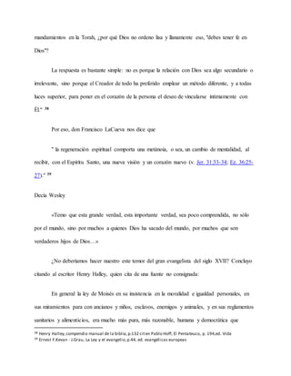 mandamientos en la Torah, ¿por qué Dios no ordeno lisa y llanamente eso, "debes tener fe en
Dios"?
La respuesta es bastante simple: no es porque la relación con Dios sea algo secundario o
irrelevante, sino porque el Creador de todo ha preferido emplear un método diferente, y a todas
luces superior, para poner en el corazón de la persona el deseo de vincularse íntimamente con
Él." 38
Por eso, don Francisco LaCueva nos dice que
" la regeneración espiritual comporta una metánoia, o sea, un cambio de mentalidad, al
recibir, con el Espíritu Santo, una nueva visión y un corazón nuevo (v. Jer. 31:33-34; Ez. 36:25-
27)." 39
Decía Wesley
«Temo que esta grande verdad, esta importante verdad, sea poco comprendida, no sólo
por el mundo, sino por muchos a quienes Dios ha sacado del mundo, por muchos que son
verdaderos hijos de Dios…»
¿No deberíamos hacer nuestro este temor del gran evangelista del siglo XVII? Concluyo
citando al escritor Henry Halley, quien cita de una fuente no consignada:
En general la ley de Moisés en su insistencia en la moralidad e igualdad personales, en
sus miramientos para con ancianos y niños, esclavos, enemigos y animales, y en sus reglamentos
sanitarios y alimenticios, era mucho más pura, más razonable, humana y democrática que
38 Henry Halley,compendio manual de la biblia,p.132 citen Pablo Hoff, El Pentateuco, p. 194,ed. Vida
39 Ernest F.Kevan - J.Grau, La Ley y el evangelio,p.44, ed. evangélicas europeas
 