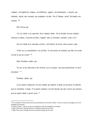 cualquier otra legislación antigua, sea babilónica, egipcia o de dondequiera, y muestra una
sabiduría. mucho más avanzada que cualquiera de ellas. Era el "milagro moral" del mundo pre-
cristiano. 40
Dice Kevan que
“La Ley divina es la expresión de la voluntad divina. En lo absoluto de esta voluntad
soberana se afirma el derecho de Dios a legislar tanto si el hombre consiente como si no.”
Esto nos habla de la soberanía de Dios y del Señorío de Cristo sobre nuestras vidas.
"Toda Ley es esencialmente Ley de Dios. Es esta norma de conducta que Dios ha escrito
en todo lo que ha creado" 41
Myer Pearlman explica que
"La ley no fue dada para el fin de hacer justa a la gente, sino para proporcionar un nivel
de justicia." 42
Pearlman explica que
La ley puede compararse con una medida que indicará el largó de una pieza de material,
pero no aumentará su largo. O se puede comparar con una báscula que dice el peso que tenemos,
pero no puede añadir a nuestro peso. 43
40 Cf. R. Hooker, Of the Laws of Ecclesiastícal Polity,citen Ernest F.Kevan - J.Grau, La Ley y el evangelio,p.57, ed.
evangélicas europeas
41 Ernest F.Kevan - J.Grau, La Ley y el evangelio,p.44, ed. evangélicas europeas
42 Myer Perarlman,Teologia biblica y sistematica,pag.165,ed. Vida
43 Myer Perarlman,Teologia biblica y sistematica,pag.165,ed. Vida
 