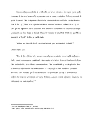 Pero no debemos confundir la Ley(Torah) con la Ley primaria o Ley moral escrita en los
corazones de los seres humanos.No comprender esto se presta a confusión. Podemos convertir la
gracia de nuestro Dios en legalismo al confundir los mandamientos del Señor con los simbolos
de la fe. La Ley (Torah) es la expresión escrita en tablas de la voluntad de Dios, de la Ley de
Dios que fue implantada en los corazones de la humanidad al momento de ser creados a imagen
y semejanza de Dios. Según el Talmud (Makkoth Tractatus 23 ter), Deut. 33:04 dice que Moisés
transmitió la "Torah" de Dios al pueblo judío:
"Moisés nos ordenó la Torah como una herencia para la comunidad de Jacob".2
Chafer explica que
“Dios le dio a Moisés la ley que era para gobernar su relación con el pueblo de Israel…
La ley mosaica era un pacto condicional e incorporaba el principio de que si Israel era obediente,
Dios les bendeciría, pero si Israel era desobediente, Dios les maldeciría y les disciplinaría. Esto
es destacado especialmente en Deuteronomio 28. Aunque ya se había anticipado que Israel
fracasaría, Dios prometió que Él no abandonaría a su pueblo (Jer. 30:11). El pacto mosaico
también fue temporal y terminaría en la cruz de Cristo. Aunque contenía elementos de gracia, era
básicamente un pacto de obras.” 3
2 http://en.wikipedia.org/wiki/613_Mitzvot
3 Lewis Sperry Chafer, Grandes Temas Bíblicos ,pag. 164-165 ed. CLIE
 