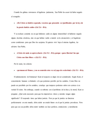 Cuando los gálatas retornaron al legalismo judaizante, San Pablo los acusó de haber negado
el evangelio:
 «De Cristo os habéis separado, vosotros que procuráis ser justificados por la ley; de
la gracia habéis caído» (Gá 5.4 – BA).
Y su rechazo consistía no en que hubieran caído en alguna inmoralidad ni hubieran negado
alguna doctrina ortodoxa, sino en que habían vuelto a insistir en la circuncisión y el legalismo
como condiciones para que Dios los aceptara. Si quieren vivir bajo el sistema legalista, les
advierte San Pablo,
 «Cristo de nada os aprovechará» (Gá 5.2 – BA), porque «para libertad fue que
Cristo nos hizo libres » (Gá 5.1 – BA).
Por lo tanto, los exhorta:
 «permaneced firmes, y no os sometáis otra vez al yugo de esclavitud.» (Gá 5.1 – BA).
El planteamiento de Emmanuel Kant al respecto es digno de ser considerado. Según Kant, el
conocimiento humano es limitado a lo que podemos percibir por los sentidos. Como Dios no
puede ser percibido por los sentidos, concluye que tampoco podemos saber con certeza si en
verdad El existe. Sin embargo, cuando se enfrenta con el problema de la ética y la moral, Kant se
pregunta: ¿Qué sería necesario para que los imperativos éticos y morales tengan algún
significado? El responde: tiene que haber justicia. Pero ya que la justicia no funciona
perfectamente en este mundo, debe existir un estado futuro en el que la justicia prevalezca. Pero
para que eso sea posible debe existir también un Juez perfecto, omnisciente y moralmente
 