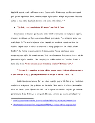 intachable que dé a cada cual lo que merece. En conclusión, Kant arguye que Dios debe existir
para que los imperativos éticos y morales tengan algún sentido. Aunque no podamos saber con
certeza si Dios existe, dice Kant, debemos vivir como si El existiera." 44
 "Por la ley es el conocimiento del pecado", escribió S. Pablo
Los cristianos no tenemos que buscar a tientas dónde se encuentra esa inteligencia superior,
ni asumir la existencia de Dios como una posibilidad conveniente. “Los cristianos, como bien
señala Peter De Vos, vemos la justicia como enraizada en la voluntad amante de Dios, una
voluntad dirigida hacia el bien de los seres que El creó y ejemplificado en Su trato con los
hombres”. La Justicia no es un concepto abstracto, es una Persona ante la cual todos
compareceremos algún día para dar cuentas. Y tal como lo muestra Robert en su pintura, aún los
jueces están bajo Su autoridad. Ellos comparecerán también delante del Gran Juez de toda la
tierra, ante el cual “todas las cosas estándesnudas y abiertas” (Hebreos 4:13).45
"6 Pero sin fe es imposible agradar a Dios; porque es necesario que el que se acerca
a Dios crea que le hay, y que es galardonador de los que le buscan." Heb. 11:6
Quizás tú estás aquí en este día y has estado viviendo toda tu vida bajo la ley. Has tratado
de obedecer las leyes de Dios, y siempre has fracasado. Claro, a veces sí lo haces; pero muchas
veces has fallado, y eres culpable ante Dios. A ti te digo en esta mañana: Hay uno que obedeció
perfectamente la ley de Dios, y lo hizo por ti. El murió, sin tener que hacerlo, en tu lugar y el
44
http://todopensamientocautivo.blogspot.com/2009/06/la-justicia-instruye-los-jueces.html
45
http://todopensamientocautivo.blogspot.com/2009/06/la-justicia-instruye-los-jueces.html
 