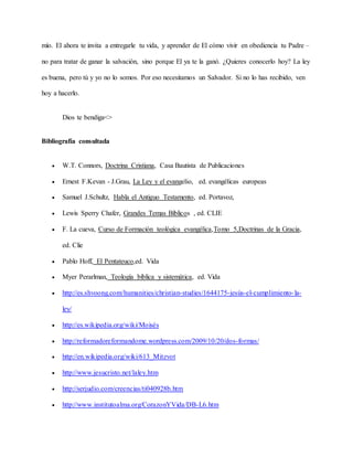 mío. El ahora te invita a entregarle tu vida, y aprender de El cómo vivir en obediencia tu Padre –
no para tratar de ganar la salvación, sino porque El ya te la ganó. ¿Quieres conocerlo hoy? La ley
es buena, pero tú y yo no lo somos. Por eso necesitamos un Salvador. Si no lo has recibido, ven
hoy a hacerlo.
Dios te bendiga<>
Bibliografía consultada
 W.T. Connors, Doctrina Cristiana, Casa Bautista de Publicaciones
 Ernest F.Kevan - J.Grau, La Ley y el evangelio, ed. evangélicas europeas
 Samuel J.Schultz, Habla el Antiguo Testamento, ed. Portavoz,
 Lewis Sperry Chafer, Grandes Temas Bíblicos , ed. CLIE
 F. La cueva, Curso de Formación teológica evangélica,Tomo 5,Doctrinas de la Gracia,
ed. Clie
 Pablo Hoff, El Pentateuco,ed. Vida
 Myer Perarlman, Teología bíblica y sistemática, ed. Vida
 http://es.shvoong.com/humanities/christian-studies/1644175-jesús-el-cumplimiento-la-
ley/
 http://es.wikipedia.org/wiki/Moisés
 http://reformadoreformandome.wordpress.com/2009/10/20/dos-formas/
 http://en.wikipedia.org/wiki/613_Mitzvot
 http://www.jesucristo.net/laley.htm
 http://serjudio.com/creencias/ti040928b.htm
 http://www.institutoalma.org/CorazonYVida/DB-L6.htm
 