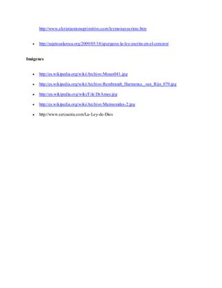http://www.elcristianismoprimitivo.com/leymoisesycristo.htm
 http://sujetosalaroca.org/2009/05/18/spurgeon-la-ley-escrita-en-el-corazon/
Imágenes
 http://es.wikipedia.org/wiki/Archivo:Moses041.jpg
 http://es.wikipedia.org/wiki/Archivo:Rembrandt_Harmensz._van_Rijn_079.jpg
 http://en.wikipedia.org/wiki/File:DrAmes.jpg
 http://es.wikipedia.org/wiki/Archivo:Maimonides-2.jpg
 http://www.cercaesta.com/La-Ley-de-Dios
 