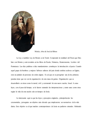 Moisés, obra de José de Ribera
La Ley o también Ley de Moisés es la Torah. Comprende la totalidad del Pacto que Dios
hizo con Moisés y está revelada en los libros de Éxodo, Números, Deuteronomio, Levítico del
Pentateuco. Las diez palabras o diez mandamientos constituyen la introducción al pacto. Cuando
aquel grupo de hombres y mujeres hebreos salieron del país donde estaban esclavos en Egipto,
eran un puñado de personas sin orden alguno. Es así que en su peregrinar una de las primeras
paradas tiene que ver con la organización de esta masa de gentes. Organización que se
desarrollaría en áreas como la moral, civil y ceremonial de esta nueva nación, Israel. A estas
leyes, con el paso del tiempo, se le fueron sumando las interpretaciones y tanto unas como otras
regían la vida de esta nación aún en tiempos de Jesús.
Lo interesante aquí es que las leyes y preceptos originales, principalmente los
ceremoniales, perseguían un objetivo más elevado que simplemente ser normativas de la vida
diaria. Este objetivo es el que muchos contemporáneos de Jesús no pudieron entender. Habiendo
 
