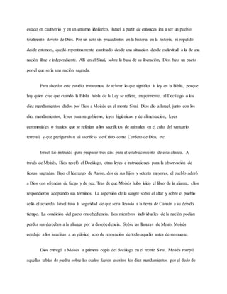 estado en cautiverio y en un entorno idolátrico, Israel a partir de entonces iba a ser un pueblo
totalmente devoto de Dios. Por un acto sin precedentes en la historia en la historia, ni repetido
desde entonces, quedó repentinamente cambiado desde una situación desde esclavitud a la de una
nación libre e independiente. Allí en el Sinaí, sobre la base de su liberación, Dios hizo un pacto
por el que sería una nación sagrada.
Para abordar este estudio trataremos de aclarar lo que significa la ley en la Biblia, porque
hay quien cree que cuando la Biblia habla de la Ley se refiere, mayormente, al Decálogo o los
diez mandamientos dados por Dios a Moisés en el monte Sinaí. Dios dio a Israel, junto con los
diez mandamientos, leyes para su gobierno, leyes higiénicas y de alimentación, leyes
ceremoniales o rituales que se referían a los sacrificios de animales en el culto del santuario
terrenal, y que prefiguraban el sacrificio de Cristo como Cordero de Dios, etc.
Israel fue instruido para preparar tres días para el establecimiento de esta alianza. A
través de Moisés, Dios reveló el Decálogo, otras leyes e instrucciones para la observación de
fiestas sagradas. Bajo el liderazgo de Aarón, dos de sus hijos y setenta mayores, el pueblo adoró
a Dios con ofrendas de fuego y de paz. Tras de que Moisés hubo leído el libro de la alianza, ellos
respondieron aceptando sus términos. La aspersión de la sangre sobre el altar y sobre el pueblo
selló el acuerdo. Israel tuvo la seguridad de que sería llevado a la tierra de Canaán a su debido
tiempo. La condición del pacto era obediencia. Los miembros individuales de la nación podían
perder sus derechos a la alianza por la desobediencia. Sobre las llanuras de Moab, Moisés
condujo a los israelitas a un público acto de renovación de todo aquello antes de su muerte.
Dios entregó a Moisés la primera copia del decálogo en el monte Sinaí. Moisés rompió
aquellas tablas de piedra sobre las cuales fueron escritos los diez mandamientos por el dedo de
 