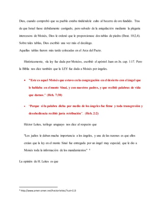 Dios, cuando comprobó que su pueblo estaba rindiéndole culto al becerro de oro fundido. Tras
de que Israel fuese debidamente castigado, pero salvado de la aniquilación mediante la plegaria
intercesora de Moisés, Dios le ordenó que le proporcionase dos tablas de piedra (Deut. 10:2,4).
Sobre tales tablas, Dios escribió una vez más el decálogo.
Aquellas tablas fueron más tarde colocadas en el Arca del Pacto.
Históricamente, «la ley fue dada por Moisés», escribió el apóstol Juan en Jn. cap. 1:17. Pero
la Biblia nos dice también que la LEY fue dada a Moisés por ángeles.
 "Este es aquel Moisés que estuvo en la congregación en el desierto con el ángel que
le hablaba en el monte Sinaí, y con nuestros padres, y que recibió palabras de vida
que darnos." (Hch. 7:38)
 “Porque si la palabra dicha por medio de los ángeles fue firme y toda transgresión y
desobediencia recibió justa retribución”. (Heb. 2:2)
Héctor Leites, teólogo uruguayo nos dice al respecto que
"Los judíos le daban mucha importancia a los ángeles, y una de las razones es que ellos
creían que la ley en el monte Sinaí fue entregada por un ángel muy especial, que le dio a
Moisés toda la información de los mandamientos" 4
La opinión de H. Leites es que
4 http://www.amen-amen.net/hectorleites/?cat=113
 