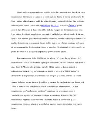 Moisés suele ser representado con las tablas de los Diez mandamientos. Dios le dio estos
mandamientos directamente a Moisés en el Monte de Sinaí durante la travesía en el desierto de
Sinaí. Moisés subió al monte a recibir las tablas del pacto, y estuvo ahí 40 días. Dios le dio dos
tablas de piedra escritas con Su dedo. (Deut.9:9-10, Éx. 31:18). Aunque en Éxodo 20, parece
como si fuera Dios quien le dicta. Estas tablas de la ley recogían los diez mandamientos, unas
leyes básicas de obligado cumplimiento para todo el pueblo hebreo. Además de ello, le dió una
serie de leyes menores que deberían ser también observadas. Cuando Moisés bajó a notificar a su
pueblo, descubrió que en su ausencia habían fundido todo el oro y habían construido un becerro
de oro, representación del dios egipcio Apis y le veneraban. Moisés montó en cólera, arrojó a su
pueblo las tablas de la ley (que se rompieron) y quemó la estatua de oro.
Los mandamientos de las 613 Mitzvot (en hebreo: ‫ג"תרי‬ ‫:מצוות‬ Taryag Mitzvot, "613
mandamientos") son las declaraciones y principios del derecho y la ética contenida en la Torah o
cinco libros de Moisés. Estos principios de la ley bíblica a veces se llaman (mitzvot) o
colectivamente como la "Ley de Moisés"(Torat Moshe, ‫תורת‬ ‫,)משה‬ "la Ley de Moisés" o
simplemente "la Ley" (aunque estos términos son ambiguos y se aplica también a la Torah).
Aunque ha habido muchos intentos de codificar y enumerar los mandamientos que figuran en la
Torah, el punto de vista tradicional se basa en la enumeración de Maimónides. Los 613
mandamientos son "mandamientos positivos" para realizar un acto (mitzvot aseh) o
"mandamientos negativa" de abstenerse de ciertos actos (mitzvot lo taaseh). Hay 365
mandamientos negativos, correspondientes al número de días en un año solar, y 248
mandamientos positivos, adscrito a la cantidad de huesos y órganos importantes en el cuerpo
humano.
 