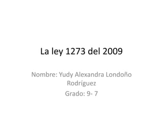 La ley 1273 del 2009
Nombre: Yudy Alexandra Londoño
Rodríguez
Grado: 9- 7
 