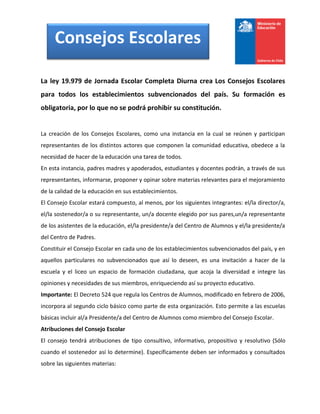 Consejos Escolares

La ley 19.979 de Jornada Escolar Completa Diurna crea Los Consejos Escolares
para todos los establecimientos subvencionados del país. Su formación es
obligatoria, por lo que no se podrá prohibir su constitución.


La creación de los Consejos Escolares, como una instancia en la cual se reúnen y participan
representantes de los distintos actores que componen la comunidad educativa, obedece a la
necesidad de hacer de la educación una tarea de todos.
En esta instancia, padres madres y apoderados, estudiantes y docentes podrán, a través de sus
representantes, informarse, proponer y opinar sobre materias relevantes para el mejoramiento
de la calidad de la educación en sus establecimientos.
El Consejo Escolar estará compuesto, al menos, por los siguientes integrantes: el/la director/a,
el/la sostenedor/a o su representante, un/a docente elegido por sus pares,un/a representante
de los asistentes de la educación, el/la presidente/a del Centro de Alumnos y el/la presidente/a
del Centro de Padres.
Constituir el Consejo Escolar en cada uno de los establecimientos subvencionados del país, y en
aquellos particulares no subvencionados que así lo deseen, es una invitación a hacer de la
escuela y el liceo un espacio de formación ciudadana, que acoja la diversidad e integre las
opiniones y necesidades de sus miembros, enriqueciendo así su proyecto educativo.
Importante: El Decreto 524 que regula los Centros de Alumnos, modificado en febrero de 2006,
incorpora al segundo ciclo básico como parte de esta organización. Esto permite a las escuelas
básicas incluir al/a Presidente/a del Centro de Alumnos como miembro del Consejo Escolar.
Atribuciones del Consejo Escolar
El consejo tendrá atribuciones de tipo consultivo, informativo, propositivo y resolutivo (Sólo
cuando el sostenedor así lo determine). Específicamente deben ser informados y consultados
sobre las siguientes materias:
 