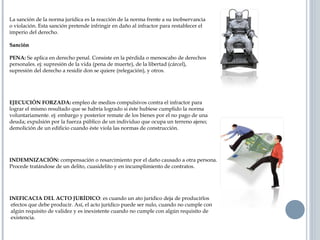La sanción de la norma jurídica es la reacción de la norma frente a su inobservancia
o violación. Esta sanción pretende infringir en daño al infractor para restablecer el
imperio del derecho.
SanciónSanción
PENA: Se aplica en derecho penal. Consiste en la pérdida o menoscabo de derechos
personales. ej: supresión de la vida (pena de muerte), de la libertad (cárcel),
supresión del derecho a residir don se quiere (relegación), y otros.
EJECUCIÓN FORZADA: empleo de medios compulsivos contra el infractor para
lograr el mismo resultado que se habría logrado si éste hubiese cumplido la norma
voluntariamente. ej: embargo y posterior remate de los bienes por el no pago de una
deuda; expulsión por la fuerza público de un individuo que ocupa un terreno ajeno;
demolición de un edificio cuando éste viola las normas de construcción.
INDEMNIZACIÓN: compensación o resarcimiento por el daño causado a otra persona.
Procede tratándose de un delito, cuasidelito y en incumplimiento de contratos.
INEFICACIA DEL ACTO JURÍDICO: es cuando un ato jurídico deja de producirlos
efectos que debe producir. Así, el acto jurídico puede ser nulo, cuando no cumple con
algún requisito de validez y es inexistente cuando no cumple con algún requisito de
existencia.
 