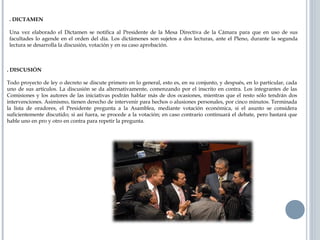 . DICTAMEN
Una vez elaborado el Dictamen se notifica al Presidente de la Mesa Directiva de la Cámara para que en uso de sus
facultades lo agende en el orden del día. Los dictámenes son sujetos a dos lecturas, ante el Pleno, durante la segunda
lectura se desarrolla la discusión, votación y en su caso aprobación.
. DISCUSIÓN
Todo proyecto de ley o decreto se discute primero en lo general, esto es, en su conjunto, y después, en lo particular, cada
uno de sus artículos. La discusión se da alternativamente, comenzando por el inscrito en contra. Los integrantes de las
Comisiones y los autores de las iniciativas podrán hablar más de dos ocasiones, mientras que el resto sólo tendrán dos
intervenciones. Asimismo, tienen derecho de intervenir para hechos o alusiones personales, por cinco minutos. Terminada
la lista de oradores, el Presidente pregunta a la Asamblea, mediante votación económica, si el asunto se considera
suficientemente discutido; si así fuera, se procede a la votación; en caso contrario continuará el debate, pero bastará que
hable uno en pro y otro en contra para repetir la pregunta.
 
