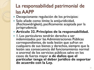 La responsabilidad patrimonial de
las AAPP
 Decepcionante regulación de los principios:
 Solo añade como límite la antij...