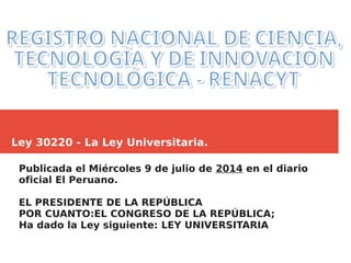 Ley 30220 - La Ley Universitaria.
Publicada el Miércoles 9 de julio de 2014 en el diario
oficial El Peruano.
EL PRESIDENTE DE LA REPÚBLICA
POR CUANTO:EL CONGRESO DE LA REPÚBLICA;
Ha dado la Ley siguiente: LEY UNIVERSITARIA
 