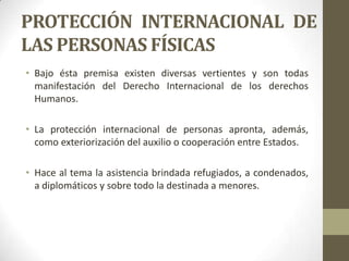 PROTECCIÓN INTERNACIONAL DE
LAS PERSONAS FÍSICAS
• Bajo ésta premisa existen diversas vertientes y son todas
  manifestación del Derecho Internacional de los derechos
  Humanos.

• La protección internacional de personas apronta, además,
  como exteriorización del auxilio o cooperación entre Estados.

• Hace al tema la asistencia brindada refugiados, a condenados,
  a diplomáticos y sobre todo la destinada a menores.
 