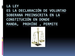 LA LEY
ES LA DECLARACIÓN DE VOLUNTAD
SOBERANA PREINSCRITA EN LA
CONSTITUCIÓN EN DONDE
MANDA, PROHÍBE , PERMITE
 