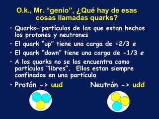 O.k., Mr. “genio”,  ¿ Qu é  hay de esas cosas llamadas quarks? Quarks– partículas de las que estan hechos los protones y neutrones El quark “up” tiene una carga de +2/3  e El quark “down” tiene una carga de -1/3  e A los quarks no se los encuentra como partículas “libres”.  Ellos estan siempre confinados en una partícula Protón ->  uud   Neutrón ->  udd 