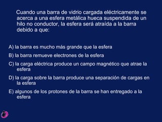 Cuando una barra de vidrio cargada eléctricamente se acerca a una esfera metálica hueca suspendida de un hilo no conductor, la esfera será atraída a la barra debido a que:  A) la barra es mucho más grande que la esfera B) la barra remueve electrones de la esfera C) la carga eléctrica produce un campo magnético que atrae la esfera D) la carga sobre la barra produce una separación de cargas en la esfera E) algunos de los protones de la barra se han entregado a la esfera 