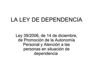 LA LEY DE DEPENDENCIA Ley 39/2006, de 14 de diciembre, de Promoción de la Autonomía Personal y Atención a las personas en situación de dependencia  