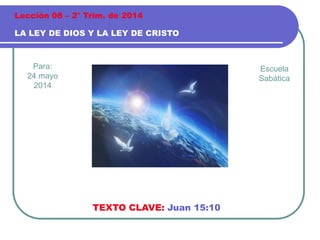 Para:
24 mayo
2014
LA LEY DE DIOS Y LA LEY DE CRISTO
Lección 08 – 2° Trim. de 2014
TEXTO CLAVE: Juan 15:10
Escuela
Sabática
 