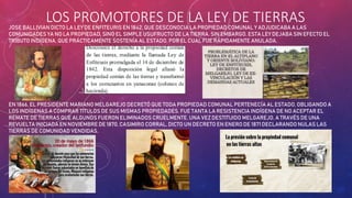 LOS PROMOTORES DE LA LEY DE TIERRAS
JOSE BALLIVIAN DICTO LA LEY DE ENFITEURIS EN 1842, QUE DESCONOCIA LA PROPIEDAD COMUNAL Y ADJUDICABA A LAS
COMUNIDADES YA NO LA PROPIEDAD, SINO EL SIMPLE USUFRUCTO DE LA TIERRA. SIN EMBARGO, ESTA LEY DEJABA SIN EFECTO EL
TRIBUTO INDÍGENA, QUE PRÁCTICAMENTE SOSTENÍA AL ESTADO, POR EL CUAL FUE RÁPIDAMENTE ANULADA.
EN 1866, EL PRESIDENTE MARIANO MELGAREJO DECRETÓ QUE TODA PROPIEDAD COMUNAL PERTENECÍA AL ESTADO, OBLIGANDO A
LOS INDÍGENAS A COMPRAR TÍTULOS DE SUS MISMAS PROPIEDADES. FUE TANTA LA RESISTENCIA INDÍGENA DE NO ACEPTAR EL
REMATE DE TIERRAS QUE ALGUNOS FUERON ELIMINADOS CRUELMENTE. UNA VEZ DESTITUIDO MELGAREJO, A TRAVÉS DE UNA
REVUELTA INICIADA EN NOVIEMBRE DE 1870, CASIMIRO CORRAL, DICTO UN DECRETO EN ENERO DE 1871 DECLARANDO NULAS LAS
TIERRAS DE COMUNIDAD VENDIDAS.
 