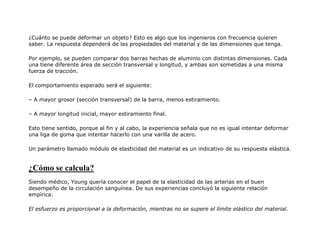 ¿Cuánto se puede deformar un objeto? Esto es algo que los ingenieros con frecuencia quieren
saber. La respuesta dependerá de las propiedades del material y de las dimensiones que tenga.
Por ejemplo, se pueden comparar dos barras hechas de aluminio con distintas dimensiones. Cada
una tiene diferente área de sección transversal y longitud, y ambas son sometidas a una misma
fuerza de tracción.
El comportamiento esperado será el siguiente:
– A mayor grosor (sección transversal) de la barra, menos estiramiento.
– A mayor longitud inicial, mayor estiramiento final.
Esto tiene sentido, porque al fin y al cabo, la experiencia señala que no es igual intentar deformar
una liga de goma que intentar hacerlo con una varilla de acero.
Un parámetro llamado módulo de elasticidad del material es un indicativo de su respuesta elástica.
¿Cómo se calcula?
Siendo médico, Young quería conocer el papel de la elasticidad de las arterias en el buen
desempeño de la circulación sanguínea. De sus experiencias concluyó la siguiente relación
empírica:
El esfuerzo es proporcional a la deformación, mientras no se supere el límite elástico del material.
 