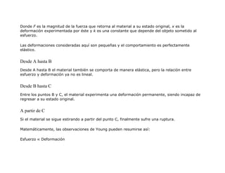 Donde F es la magnitud de la fuerza que retorna al material a su estado original, x es la
deformación experimentada por éste y k es una constante que depende del objeto sometido al
esfuerzo.
Las deformaciones consideradas aquí son pequeñas y el comportamiento es perfectamente
elástico.
Desde A hasta B
Desde A hasta B el material también se comporta de manera elástica, pero la relación entre
esfuerzo y deformación ya no es lineal.
Desde B hasta C
Entre los puntos B y C, el material experimenta una deformación permanente, siendo incapaz de
regresar a su estado original.
A partir de C
Si el material se sigue estirando a partir del punto C, finalmente sufre una ruptura.
Matemáticamente, las observaciones de Young pueden resumirse así:
Esfuerzo ∝ Deformación
 