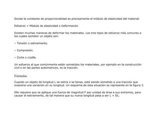 Donde la constante de proporcionalidad es precisamente el módulo de elasticidad del material:
Esfuerzo = Módulo de elasticidad x Deformación
Existen muchas maneras de deformar los materiales. Los tres tipos de esfuerzo más comunes a
los cuales someter un objeto son:
– Tensión o estiramiento.
– Compresión.
– Corte o cizalla.
Un esfuerzo al que comúnmente están sometidos los materiales, por ejemplo en la construcción
civil o en las partes automotrices, es la tracción.
Fórmulas
Cuando un objeto de longitud L se estira o se tensa, está siendo sometido a una tracción que
ocasiona una variación en su longitud. Un esquema de esta situación se representa en la figura 3.
Ello requiere que se aplique una fuerza de magnitud F por unidad de área a sus extremos, para
causar el estiramiento, de tal manera que su nueva longitud pasa a ser L + DL.
 