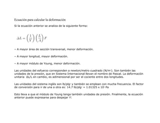 Ecuación para calcular la deformación
Si la ecuación anterior se analiza de la siguiente forma:
– A mayor área de sección transversal, menor deformación.
– A mayor longitud, mayor deformación.
– A mayor módulo de Young, menor deformación.
Las unidades del esfuerzo corresponden a newton/metro cuadrado (N/m2
). Son también las
unidades de la presión, que en Sistema Internacional llevan el nombre de Pascal. La deformación
unitaria ΔL/L en cambio, es adimensional por ser el cociente entre dos longitudes.
Las unidades del sistema inglés son lb/plg2
y también se emplean con mucha frecuencia. El factor
de conversión para ir de una a otra es: 14.7 lb/plg2
= 1.01325 x 105
Pa
Esto lleva a que el módulo de Young tenga también unidades de presión. Finalmente, la ecuación
anterior puede expresarse para despejar Y:
 