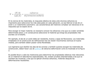 En la ciencia de los materiales, la respuesta elástica de estos ante diversos esfuerzos es
importante para seleccionar los más adecuados en cada aplicación, ya sea fabricar el ala de un
avión o un rodamiento automotriz. Las características del material a emplear son decisivas en la
respuesta que se espera de él.
Para escoger el mejor material, es necesario conocer los esfuerzos a los que va a estar sometida
determinada pieza; y en consecuencia seleccionar el material que tenga las propiedades más
acordes con el diseño.
Por ejemplo, el ala de un avión debe ser resistente, liviana y capaz de flexionarse. Los materiales
empleados en la construcción de edificaciones han de resistir movimientos sísmicos en buena
medida, pero también deben poseer cierta flexibilidad.
Los ingenieros que diseñan las alas de los aviones y también quienes escogen los materiales de
construcción, deben hacer uso de gráficas de esfuerzo-deformación como la mostrada en la figura
2.
Es posible llevar a cabo las mediciones para determinar las propiedades elásticas más relevantes
de un material en laboratorios especializados. Así, existen pruebas estandarizadas a las que se
someten las muestras, a las que se aplican diversos esfuerzos, midiendo después las
deformaciones resultantes.
 
