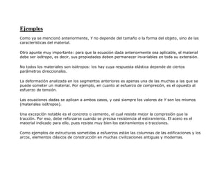Ejemplos
Como ya se mencionó anteriormente, Y no depende del tamaño o la forma del objeto, sino de las
características del material.
Otro apunte muy importante: para que la ecuación dada anteriormente sea aplicable, el material
debe ser isótropo, es decir, sus propiedades deben permanecer invariables en toda su extensión.
No todos los materiales son isótropos: los hay cuya respuesta elástica depende de ciertos
parámetros direccionales.
La deformación analizada en los segmentos anteriores es apenas una de las muchas a las que se
puede someter un material. Por ejemplo, en cuanto al esfuerzo de compresión, es el opuesto al
esfuerzo de tensión.
Las ecuaciones dadas se aplican a ambos casos, y casi siempre los valores de Y son los mismos
(materiales isótropos).
Una excepción notable es el concreto o cemento, el cual resiste mejor la compresión que la
tracción. Por eso, debe reforzarse cuando se precisa resistencia al estiramiento. El acero es el
material indicado para ello, pues resiste muy bien los estiramientos o tracciones.
Como ejemplos de estructuras sometidas a esfuerzos están las columnas de las edificaciones y los
arcos, elementos clásicos de construcción en muchas civilizaciones antiguas y modernas.
 