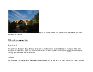 Figura 4. El Pont Julien, una construcción romana del año 3 a.d.C.
en el sur de Francia.
Ejercicios resueltos
Ejercicio 1
Un alambre de acero de 2.0 m de largo en un instrumento musical tiene un radio de 0.03 mm.
Cuando el cable está bajo una tensión de 90 N: ¿cuánto cambia su longitud?Dato: el módulo de
Young del acero es 200 x 109
N/m2
Solución
Se requiere calcular el área de la sección transversal A = πR2
= π. (0.03 x 10-3
m)2
=2.83 x 10-9
m2
 