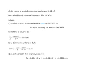 c) ¿En cuánto se acorta la columna si su altura es de 12 m?
Dato: el módulo de Young del mármol es 50 x 109
N/m2
Solución
a) El esfuerzo en la columna es debido al peso de los 25000 kg:
P = mg = 25000 kg x 9.8 m/s2
= 245.000 N
Por lo tanto el esfuerzo es:
b) La deformación unitaria es ΔL/L:
c) ΔL es la variación de la longitud, dada por:
ΔL = 2.45 x 10-6
x 12 m =2.94 x10-5
m = 0.0294 mm.
 