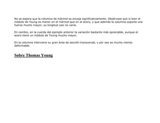 No se espera que la columna de mármol se encoja significativamente. Obsérvese que si bien el
módulo de Young es menor en el mármol que en el acero, y que además la columna soporta una
fuerza mucho mayor, su longitud casi no varía.
En cambio, en la cuerda del ejemplo anterior la variación bastante más apreciable, aunque el
acero tiene un módulo de Young mucho mayor.
En la columna interviene su gran área de sección transversal, y por eso es mucho menos
deformable.
Sobre Thomas Young
 